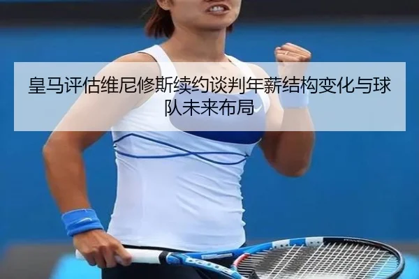 皇马评估维尼修斯续约谈判年薪结构变化与球队未来布局
