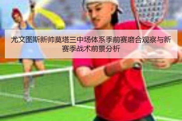 尤文图斯新帅莫塔三中场体系季前赛磨合观察与新赛季战术前景分析