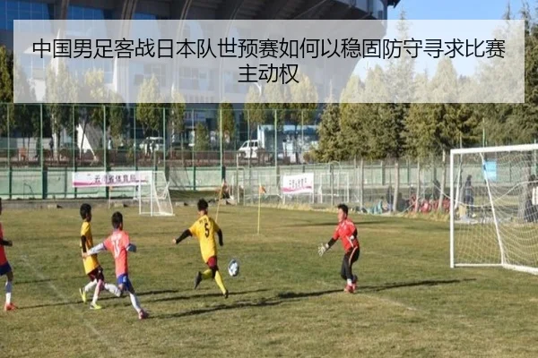 中国男足客战日本队世预赛如何以稳固防守寻求比赛主动权