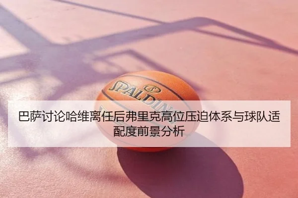 巴萨讨论哈维离任后弗里克高位压迫体系与球队适配度前景分析