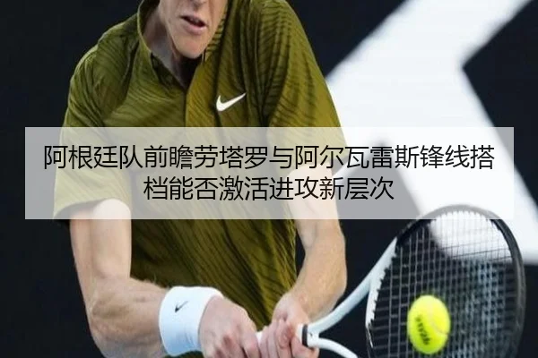 阿根廷队前瞻劳塔罗与阿尔瓦雷斯锋线搭档能否激活进攻新层次